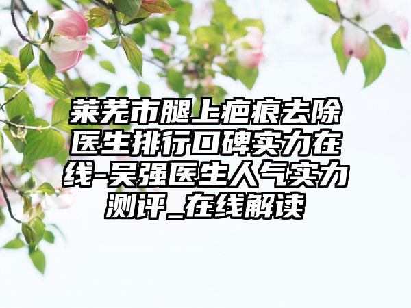 莱芜市腿上疤痕去除医生排行口碑实力在线-吴强医生人气实力测评_在线解读