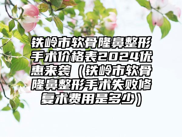 铁岭市软骨隆鼻整形手术价格表2024优惠来袭（铁岭市软骨隆鼻整形手术失败修复术费用是多少）