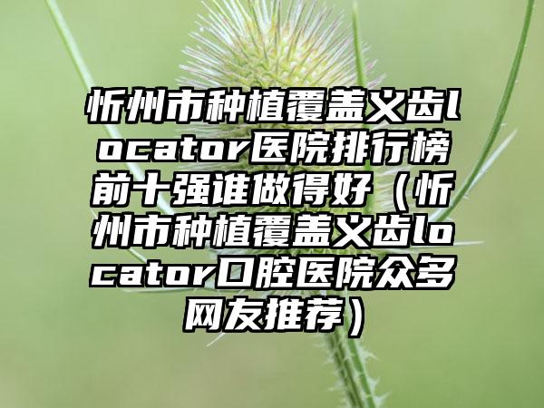 忻州市种植覆盖义齿locator医院排行榜前十强谁做得好（忻州市种植覆盖义齿locator口腔医院众多网友推荐）