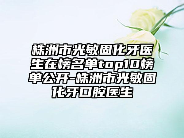 株洲市光敏固化牙医生在榜名单top10榜单公开-株洲市光敏固化牙口腔医生