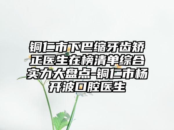 铜仁市下巴缩牙齿矫正医生在榜清单综合实力大盘点-铜仁市杨开波口腔医生