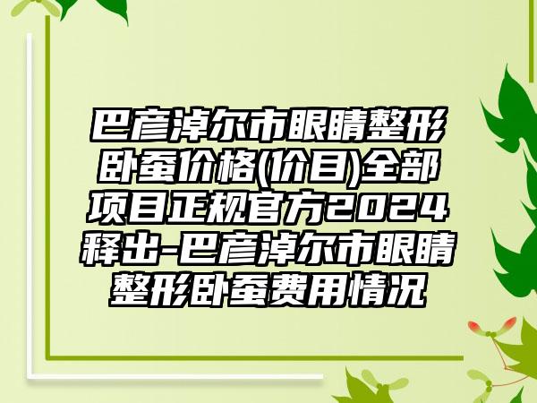 巴彦淖尔市眼睛整形卧蚕价格(价目)全部项目正规官方2024释出-巴彦淖尔市眼睛整形卧蚕费用情况