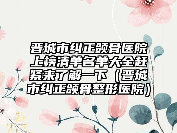 晋城市纠正颌骨医院上榜清单名单大全赶紧来了解一下（晋城市纠正颌骨整形医院）