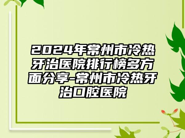 2024年常州市冷热牙治医院排行榜多方面分享-常州市冷热牙治口腔医院