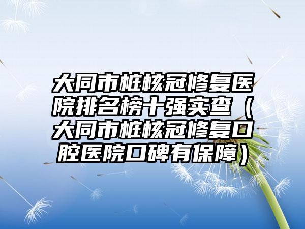 大同市桩核冠修复医院排名榜十强实查（大同市桩核冠修复口腔医院口碑有保障）