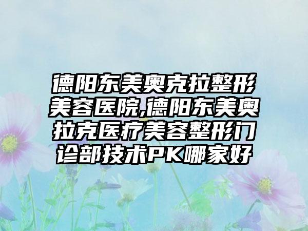 德阳东美奥克拉整形美容医院,德阳东美奥拉克医疗美容整形门诊部技术PK哪家好