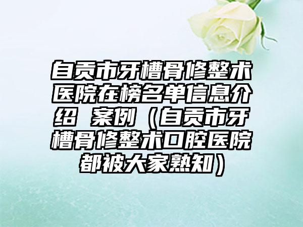 自贡市牙槽骨修整术医院在榜名单信息介绍 案例（自贡市牙槽骨修整术口腔医院都被大家熟知）