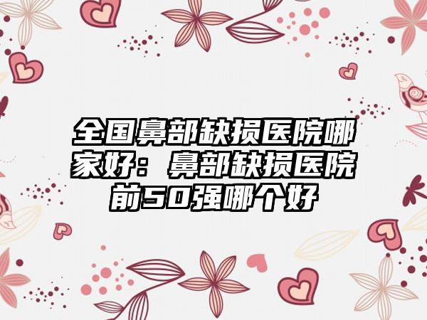 全国鼻部缺损医院哪家好：鼻部缺损医院前50强哪个好