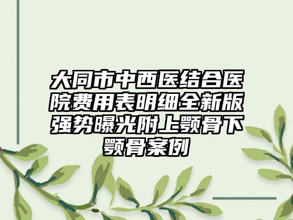 大同市中西医结合医院费用表明细全新版强势曝光附上颚骨下颚骨案例