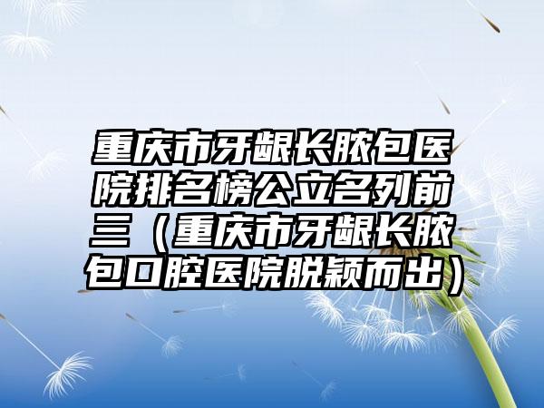 重庆市牙龈长脓包医院排名榜公立名列前三（重庆市牙龈长脓包口腔医院脱颖而出）