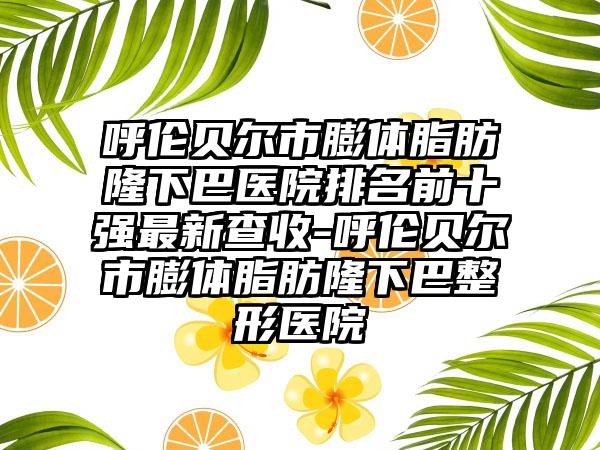 呼伦贝尔市膨体脂肪隆下巴医院排名前十强最新查收-呼伦贝尔市膨体脂肪隆下巴整形医院