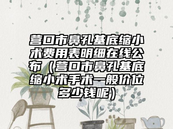 营口市鼻孔基底缩小术费用表明细在线公布（营口市鼻孔基底缩小术手术一般价位多少钱呢）