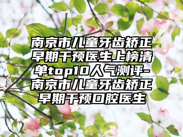 南京市儿童牙齿矫正早期干预医生上榜清单top10人气测评-南京市儿童牙齿矫正早期干预口腔医生