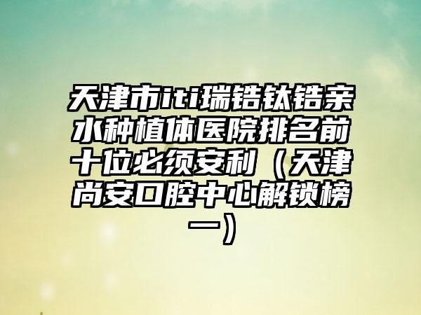 天津市iti瑞锆钛锆亲水种植体医院排名前十位必须安利（天津尚安口腔中心解锁榜一）