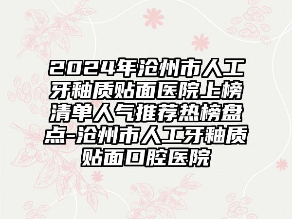 2024年沧州市人工牙釉质贴面医院上榜清单人气推荐热榜盘点-沧州市人工牙釉质贴面口腔医院