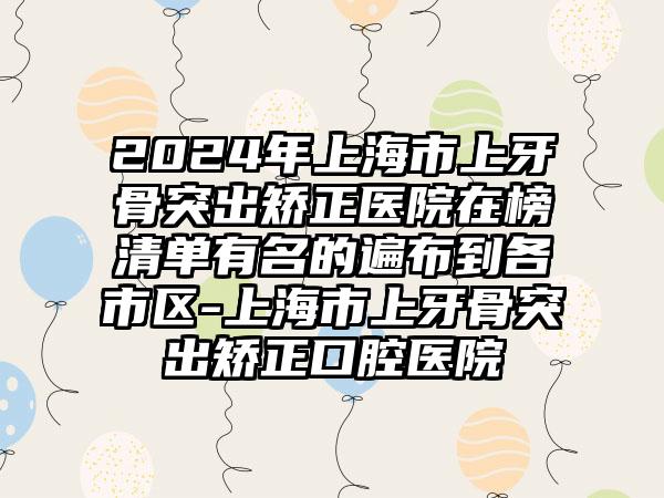 2024年上海市上牙骨突出矫正医院在榜清单有名的遍布到各市区-上海市上牙骨突出矫正口腔医院