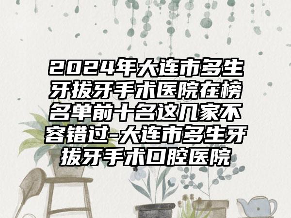 2024年大连市多生牙拔牙手术医院在榜名单前十名这几家不容错过-大连市多生牙拔牙手术口腔医院