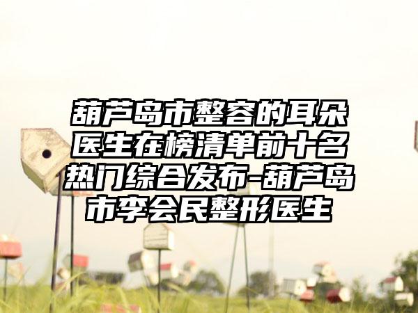 葫芦岛市整容的耳朵医生在榜清单前十名热门综合发布-葫芦岛市李会民整形医生