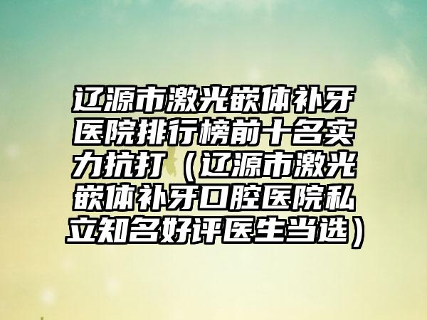 辽源市激光嵌体补牙医院排行榜前十名实力抗打（辽源市激光嵌体补牙口腔医院私立知名好评医生当选）