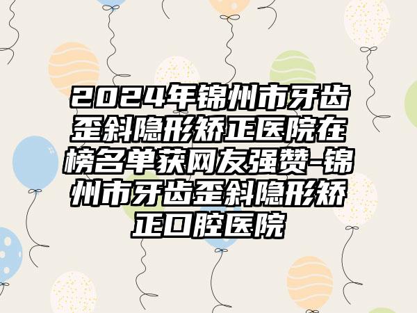 2024年锦州市牙齿歪斜隐形矫正医院在榜名单获网友强赞-锦州市牙齿歪斜隐形矫正口腔医院