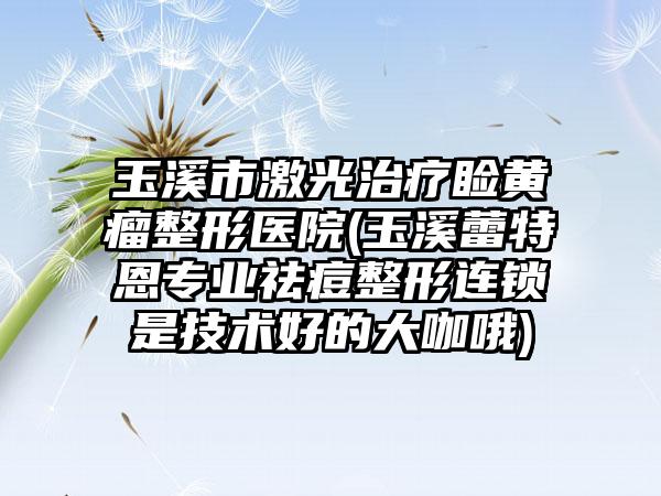 玉溪市激光治疗睑黄瘤整形医院(玉溪蕾特恩专业祛痘整形连锁是技术好的大咖哦)