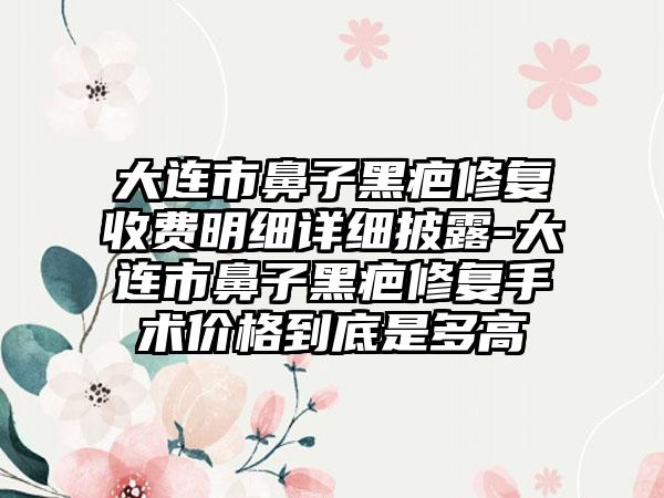 大连市鼻子黑疤修复收费明细详细披露-大连市鼻子黑疤修复手术价格到底是多高