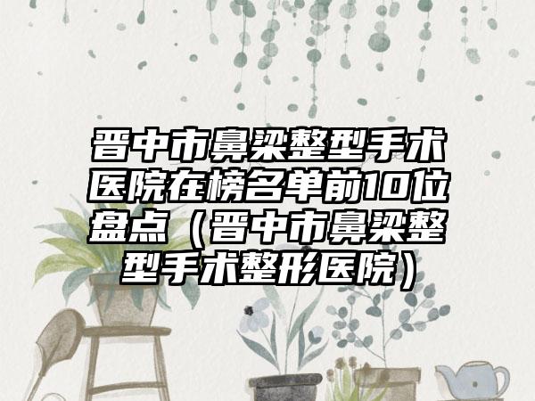 晋中市鼻梁整型手术医院在榜名单前10位盘点（晋中市鼻梁整型手术整形医院）