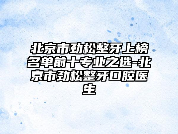 北京市劲松整牙上榜名单前十专业之选-北京市劲松整牙口腔医生