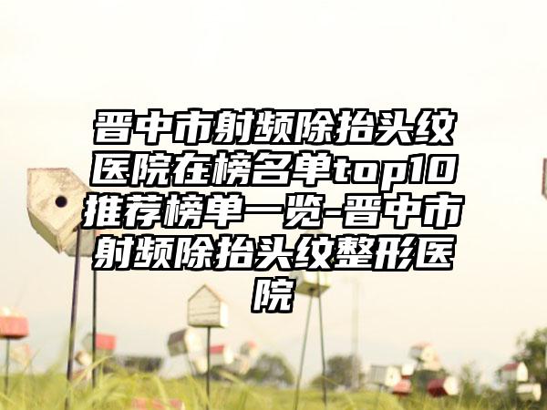 晋中市射频除抬头纹医院在榜名单top10推荐榜单一览-晋中市射频除抬头纹整形医院