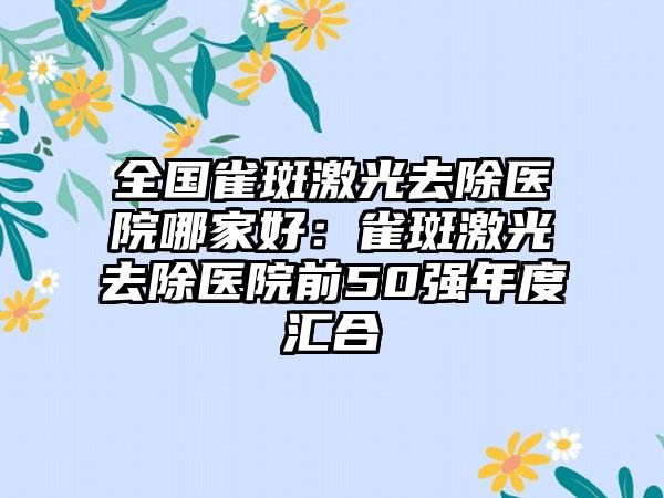 全国雀斑激光去除医院哪家好：雀斑激光去除医院前50强年度汇合