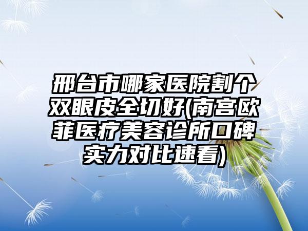 邢台市哪家医院割个双眼皮全切好(南宫欧菲医疗美容诊所口碑实力对比速看)