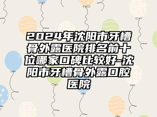 2024年沈阳市牙槽骨外露医院排名前十位哪家口碑比较好-沈阳市牙槽骨外露口腔医院