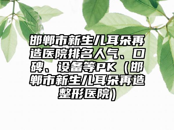 邯郸市新生儿耳朵再造医院排名人气、口碑、设备等PK（邯郸市新生儿耳朵再造整形医院）