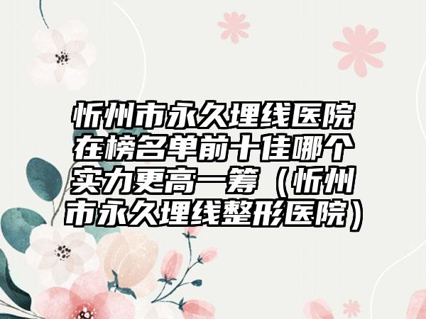 忻州市永久埋线医院在榜名单前十佳哪个实力更高一筹（忻州市永久埋线整形医院）