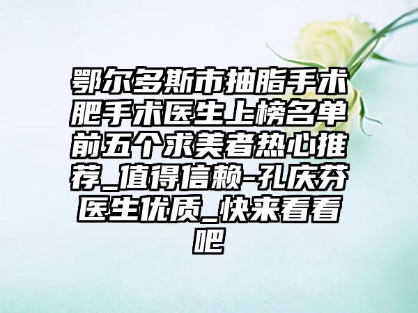 鄂尔多斯市抽脂手术肥手术医生上榜名单前五个求美者热心推荐_值得信赖-孔庆芬医生优质_快来看看吧