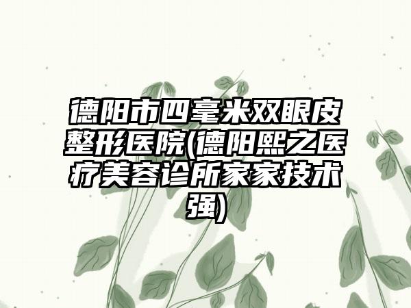 德阳市四毫米双眼皮整形医院(德阳熙之医疗美容诊所家家技术强)