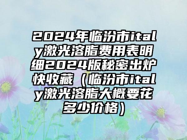 2024年临汾市italy激光溶脂费用表明细2024版秘密出炉快收藏（临汾市italy激光溶脂大概要花多少价格）