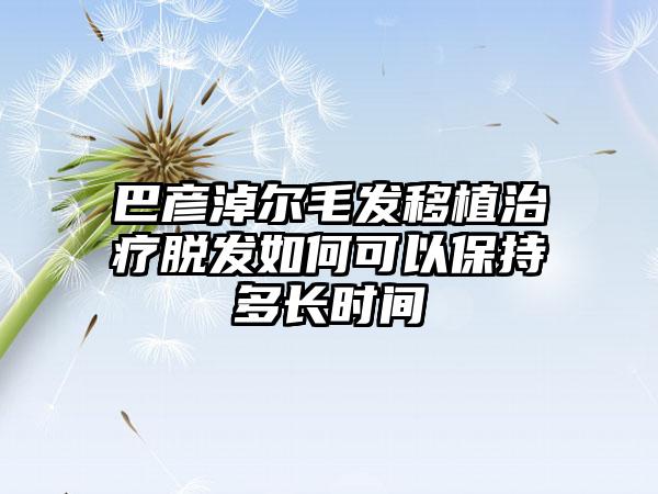 巴彦淖尔毛发移植治疗脱发如何可以保持多长时间