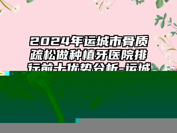 2024年运城市骨质疏松做种植牙医院排行前十优势分析-运城市骨质疏松做种植牙口腔医院