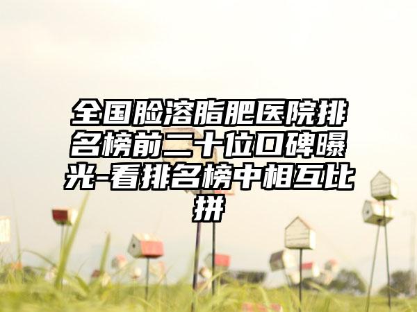 全国脸溶脂肥医院排名榜前二十位口碑曝光-看排名榜中相互比拼