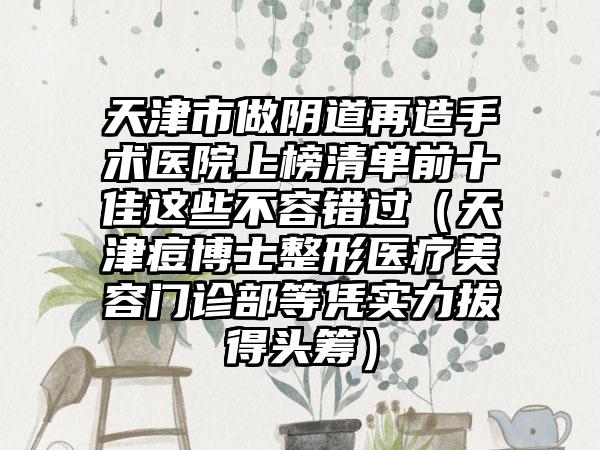 天津市做阴道再造手术医院上榜清单前十佳这些不容错过（天津痘博士整形医疗美容门诊部等凭实力拔得头筹）