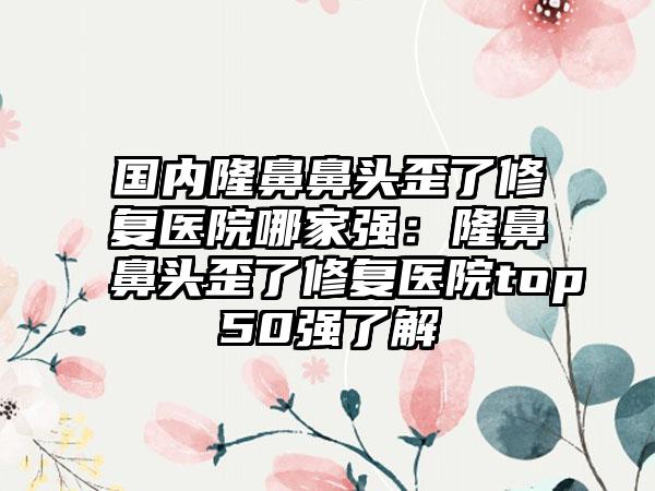 国内隆鼻鼻头歪了修复医院哪家强：隆鼻鼻头歪了修复医院top50强了解