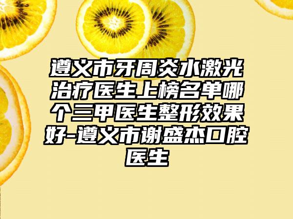 遵义市牙周炎水激光治疗医生上榜名单哪个三甲医生整形效果好-遵义市谢盛杰口腔医生