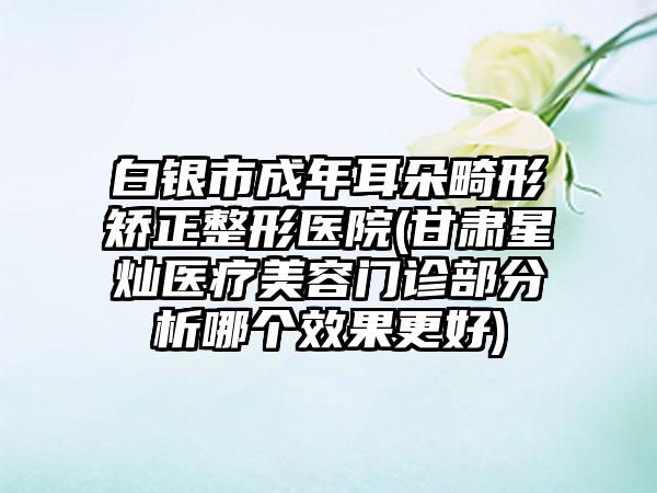 白银市成年耳朵畸形矫正整形医院(甘肃星灿医疗美容门诊部分析哪个效果更好)