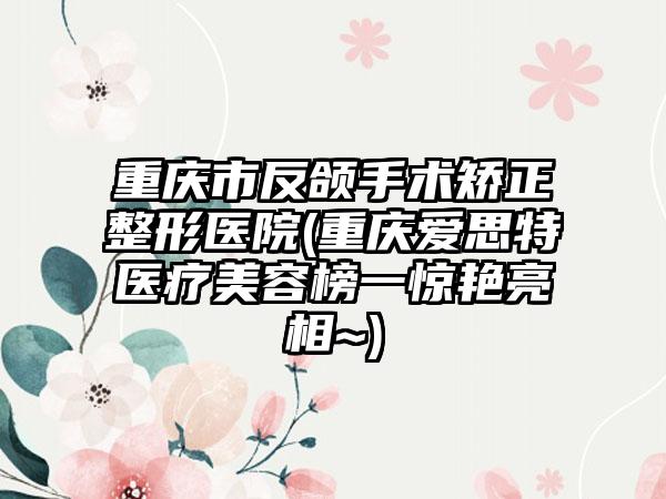 重庆市反颌手术矫正整形医院(重庆爱思特医疗美容榜一惊艳亮相~)