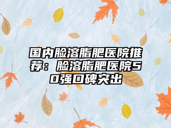 国内脸溶脂肥医院推荐：脸溶脂肥医院50强口碑突出