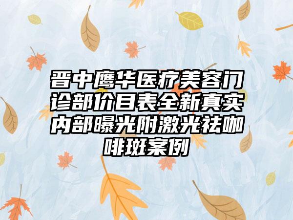 晋中鹰华医疗美容门诊部价目表全新真实内部曝光附激光祛咖啡斑案例