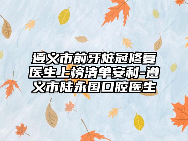 遵义市前牙桩冠修复医生上榜清单安利-遵义市陆永国口腔医生