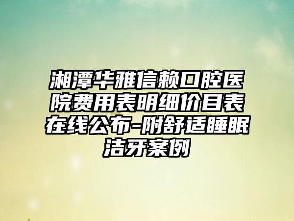 湘潭华雅信赖口腔医院费用表明细价目表在线公布-附舒适睡眠洁牙案例