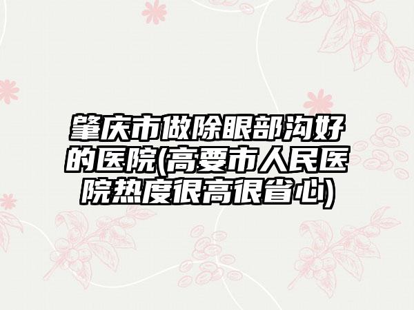 肇庆市做除眼部沟好的医院(高要市人民医院热度很高很省心)